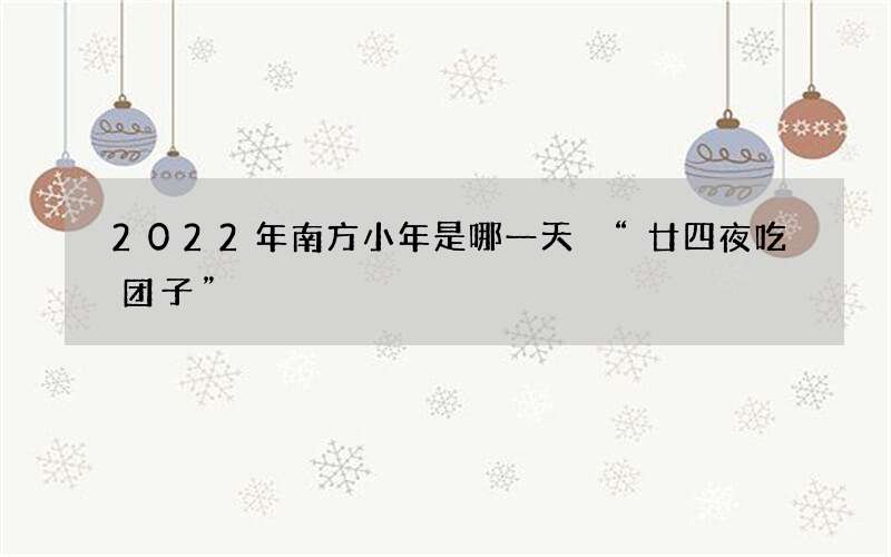 2022年南方小年是哪一天 &ldquo;廿四夜吃团子&rdquo;